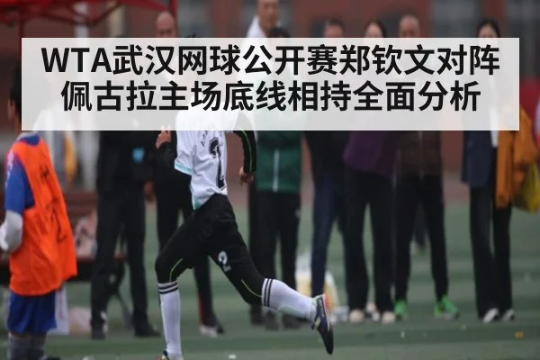 WTA武汉网球公开赛郑钦文对阵佩古拉主场底线相持全面分析