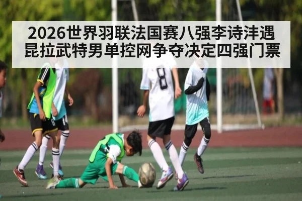 2026世界羽联法国赛八强李诗沣遇昆拉武特男单控网争夺决定四强门票